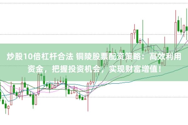 炒股10倍杠杆合法 铜陵股票配资策略：高效利用资金，把握投资机会，实现财富增值！