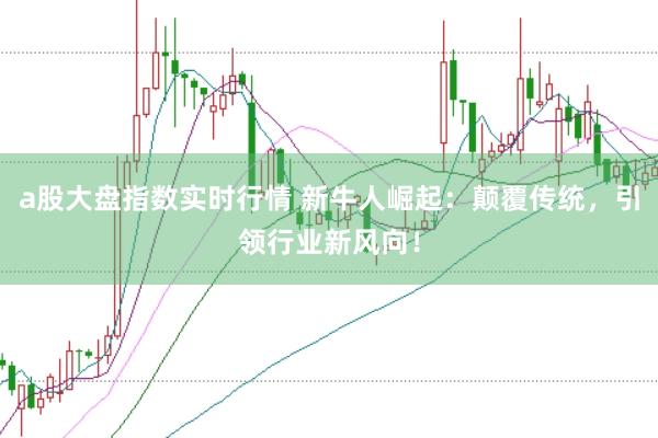 a股大盘指数实时行情 新牛人崛起：颠覆传统，引领行业新风向！