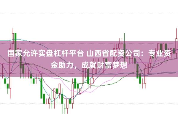 国家允许实盘杠杆平台 山西省配资公司：专业资金助力，成就财富梦想