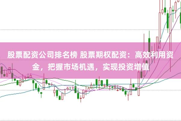 股票配资公司排名榜 股票期权配资：高效利用资金，把握市场机遇，实现投资增值