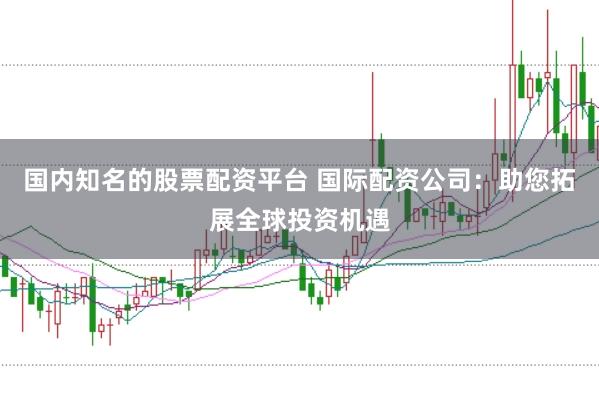 国内知名的股票配资平台 国际配资公司：助您拓展全球投资机遇