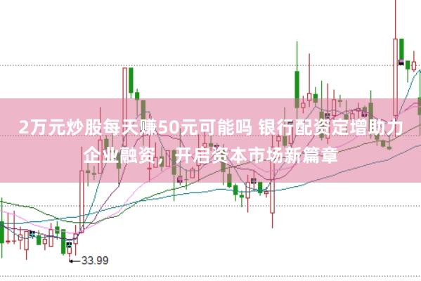 2万元炒股每天赚50元可能吗 银行配资定增助力企业融资，开启资本市场新篇章