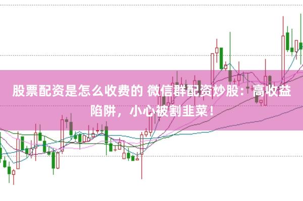 股票配资是怎么收费的 微信群配资炒股：高收益陷阱，小心被割韭菜！
