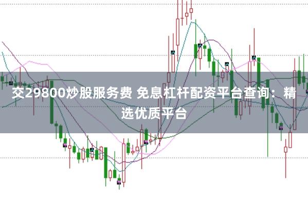 交29800炒股服务费 免息杠杆配资平台查询：精选优质平台