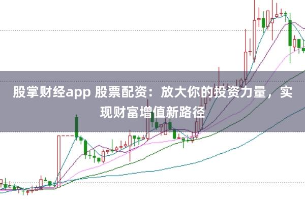 股掌财经app 股票配资：放大你的投资力量，实现财富增值新路径