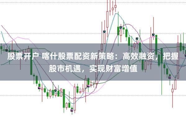 股票开户 喀什股票配资新策略：高效融资，把握股市机遇，实现财富增值