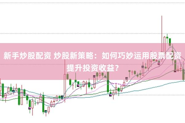 新手炒股配资 炒股新策略：如何巧妙运用股票配资提升投资收益？