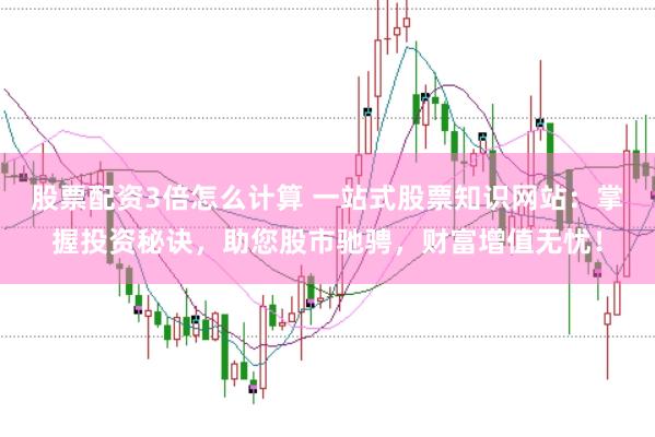 股票配资3倍怎么计算 一站式股票知识网站：掌握投资秘诀，助您股市驰骋，财富增值无忧！