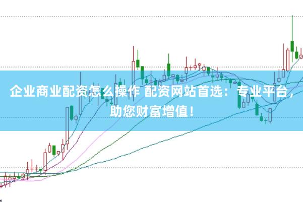 企业商业配资怎么操作 配资网站首选：专业平台，助您财富增值！