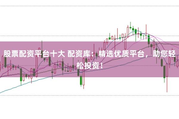 股票配资平台十大 配资库：精选优质平台，助您轻松投资！