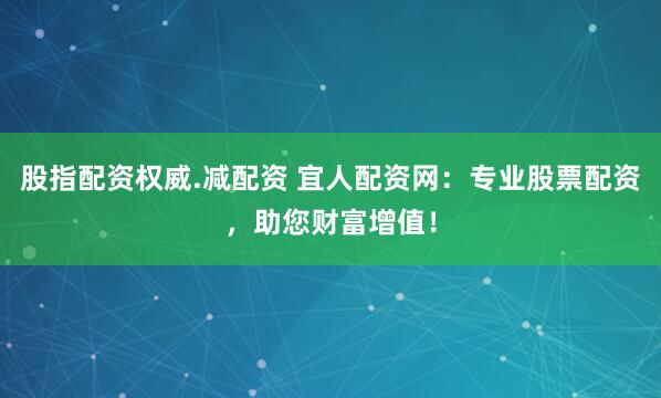 股指配资权威.减配资 宜人配资网：专业股票配资，助您财富增值！