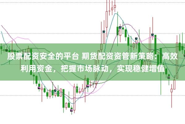 股票配资安全的平台 期货配资资管新策略:高效利用资金,把握市场脉动,实现稳健增值