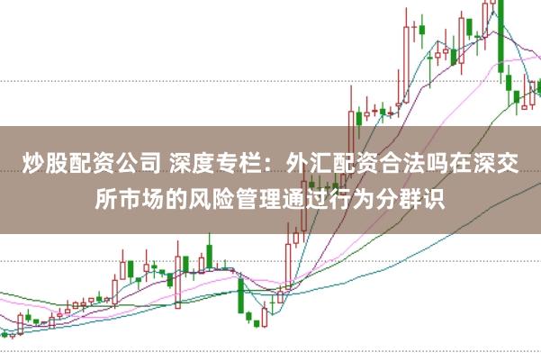 炒股配资公司 深度专栏：外汇配资合法吗在深交所市场的风险管理通过行为分群识