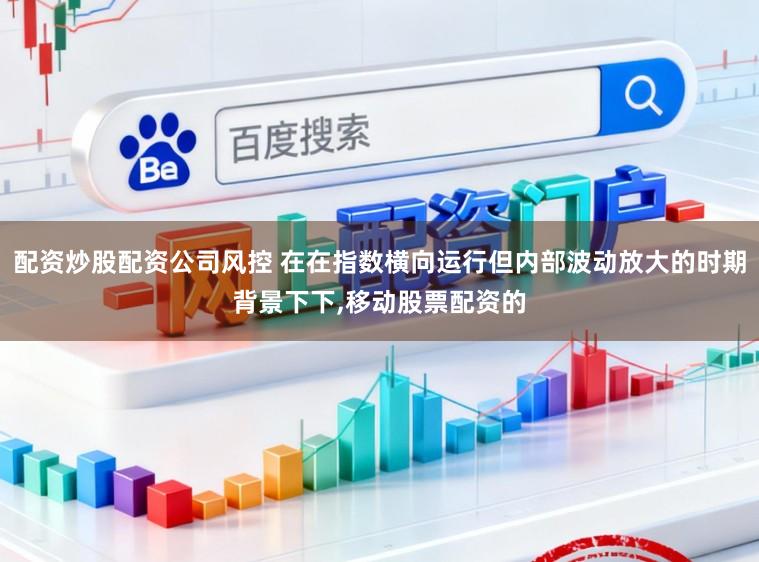 配资炒股配资公司风控 在在指数横向运行但内部波动放大的时期背景下下,移动股票配资的
