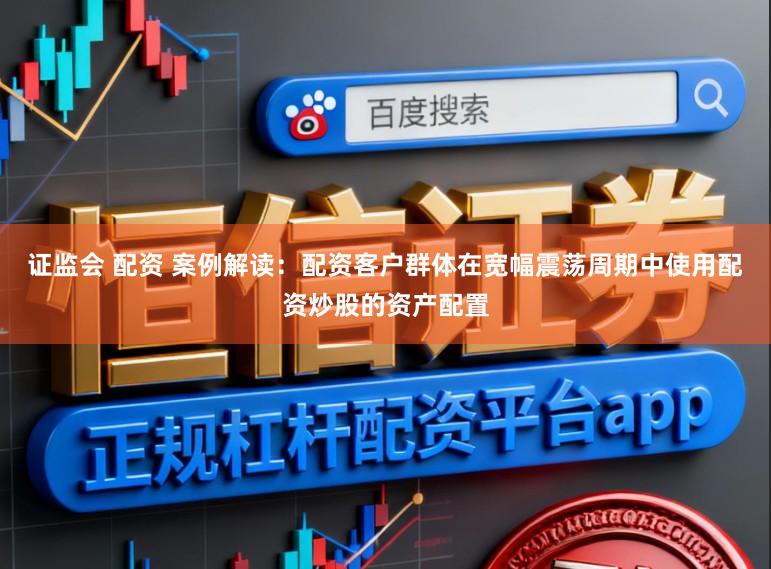 证监会 配资 案例解读：配资客户群体在宽幅震荡周期中使用配资炒股的资产配置