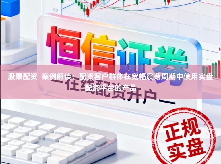 股票配资  案例解读：配资客户群体在宽幅震荡周期中使用实盘配资平台的产品