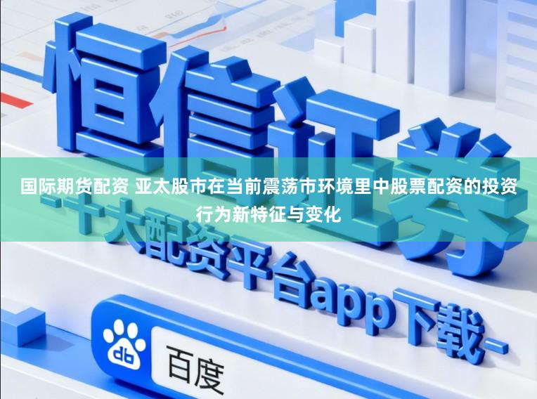 国际期货配资 亚太股市在当前震荡市环境里中股票配资的投资行为新特征与变化