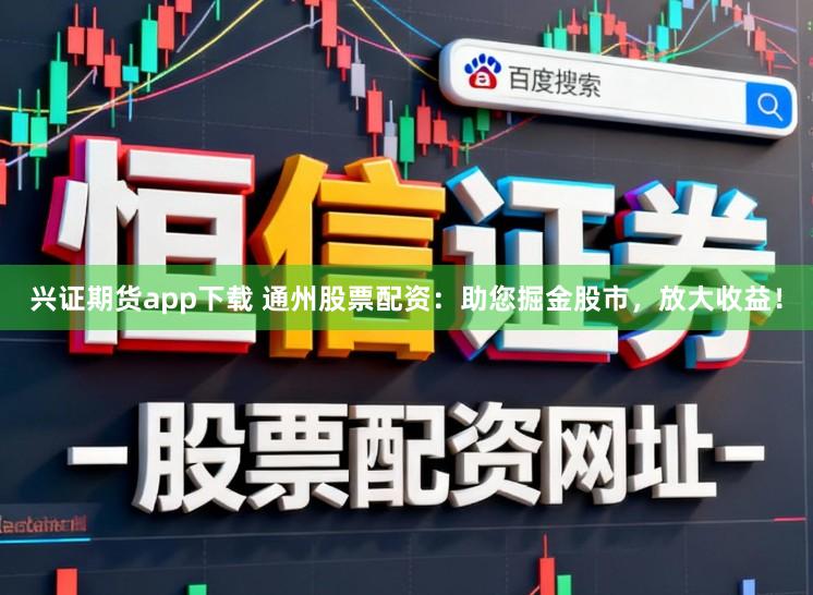 兴证期货app下载 通州股票配资：助您掘金股市，放大收益！